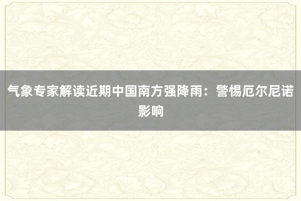 气象专家解读近期中国南方强降雨：警惕厄尔尼诺影响