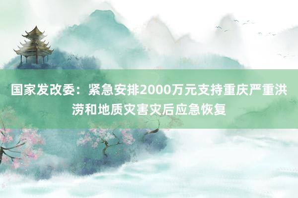 国家发改委：紧急安排2000万元支持重庆严重洪涝和地质灾害灾后应急恢复
