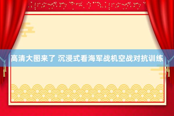 高清大图来了 沉浸式看海军战机空战对抗训练