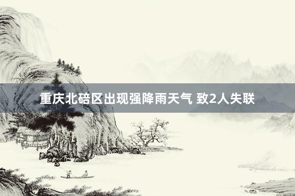 重庆北碚区出现强降雨天气 致2人失联