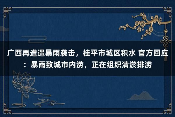 广西再遭遇暴雨袭击，桂平市城区积水 官方回应：暴雨致城市内涝，正在组织清淤排涝