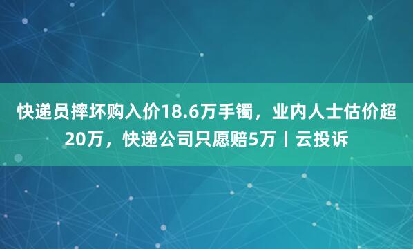 快递员摔坏购入价18.6万手镯，业内人士估价超20万，快递公司只愿赔5万丨云投诉