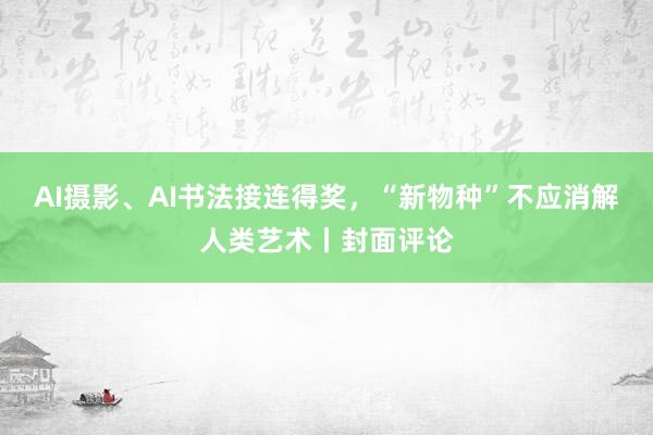 AI摄影、AI书法接连得奖，“新物种”不应消解人类艺术丨封面评论