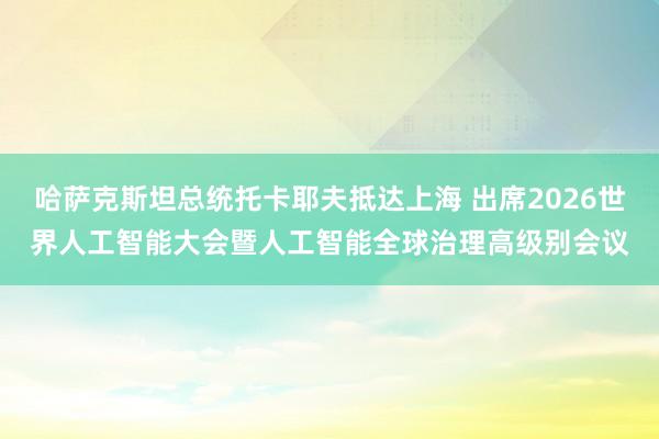 哈萨克斯坦总统托卡耶夫抵达上海 出席2026世界人工智能大会暨人工智能全球治理高级别会议
