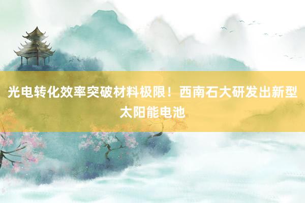 光电转化效率突破材料极限！西南石大研发出新型太阳能电池