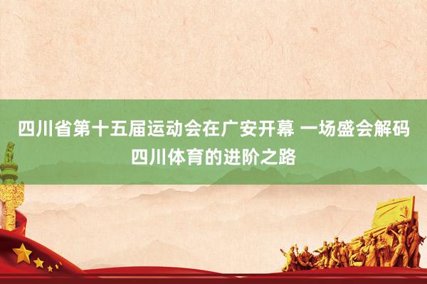 四川省第十五届运动会在广安开幕 一场盛会解码四川体育的进阶之路