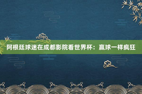 阿根廷球迷在成都影院看世界杯：赢球一样疯狂