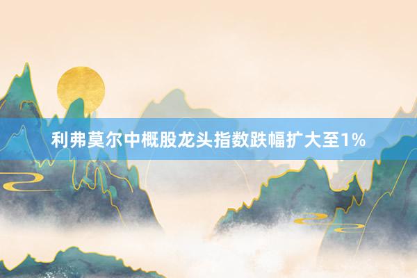利弗莫尔中概股龙头指数跌幅扩大至1%