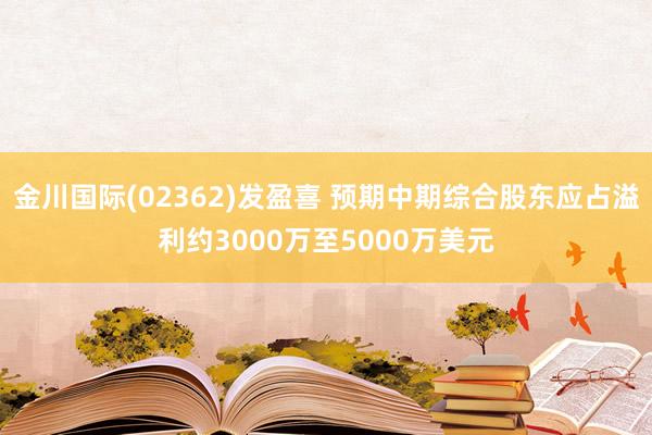 金川国际(02362)发盈喜 预期中期综合股东应占溢利约3000万至5000万美元
