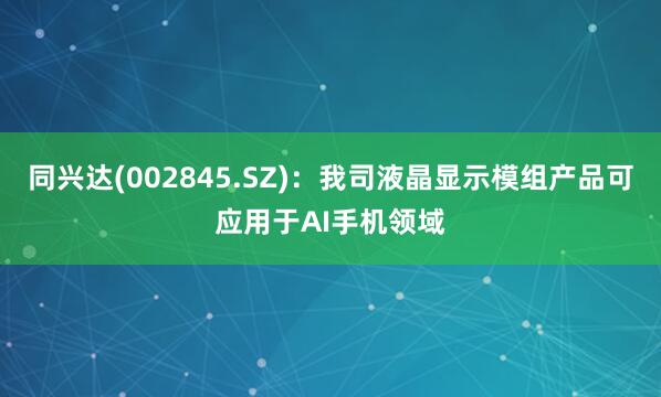 同兴达(002845.SZ)：我司液晶显示模组产品可应用于AI手机领域