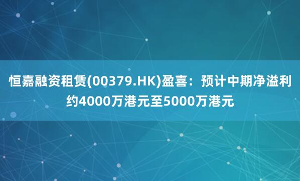 恒嘉融资租赁(00379.HK)盈喜：预计中期净溢利约4000万港元至5000万港元