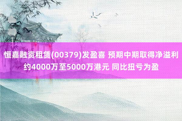 恒嘉融资租赁(00379)发盈喜 预期中期取得净溢利约4000万至5000万港元 同比扭亏为盈
