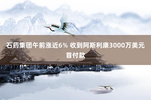 石药集团午前涨近6% 收到阿斯利康3000万美元首付款