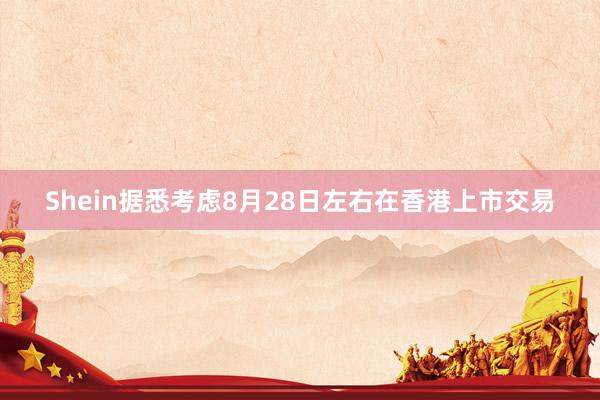 Shein据悉考虑8月28日左右在香港上市交易