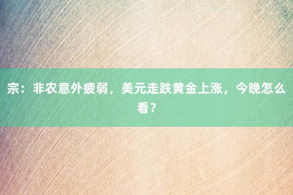 宗：非农意外疲弱，美元走跌黄金上涨，今晚怎么看？
