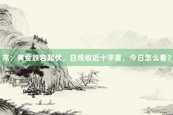 宗：黄金跌宕起伏，日线收近十字星，今日怎么看？
