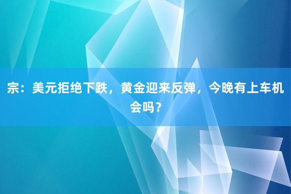 宗：美元拒绝下跌，黄金迎来反弹，今晚有上车机会吗？