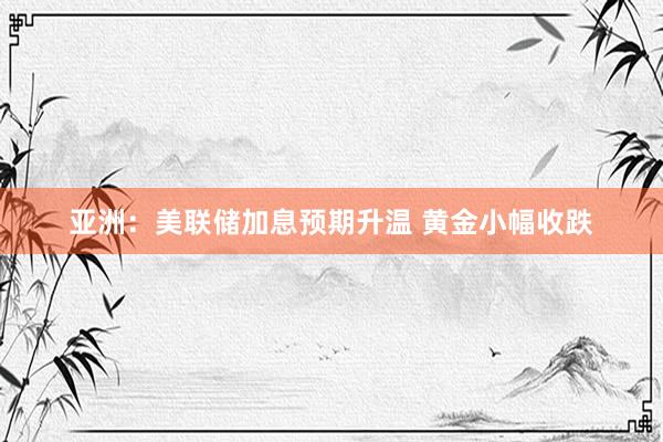 亚洲：美联储加息预期升温 黄金小幅收跌