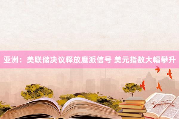 亚洲：美联储决议释放鹰派信号 美元指数大幅攀升
