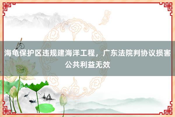 海龟保护区违规建海洋工程，广东法院判协议损害公共利益无效