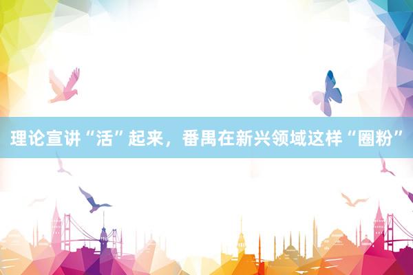 理论宣讲“活”起来，番禺在新兴领域这样“圈粉”
