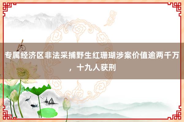专属经济区非法采捕野生红珊瑚涉案价值逾两千万，十九人获刑