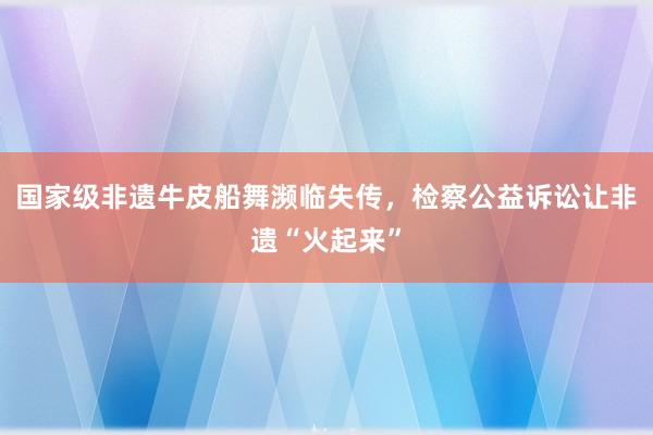 国家级非遗牛皮船舞濒临失传，检察公益诉讼让非遗“火起来”