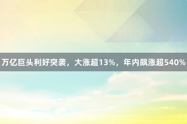万亿巨头利好突袭，大涨超13%，年内飙涨超540%