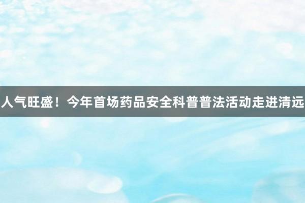 人气旺盛！今年首场药品安全科普普法活动走进清远