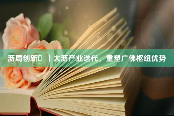 沥局创新⑮丨大沥产业迭代，重塑广佛枢纽优势