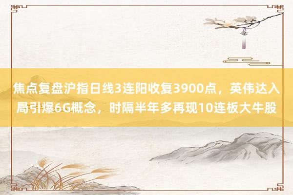 焦点复盘沪指日线3连阳收复3900点，英伟达入局引爆6G概念，时隔半年多再现10连板大牛股