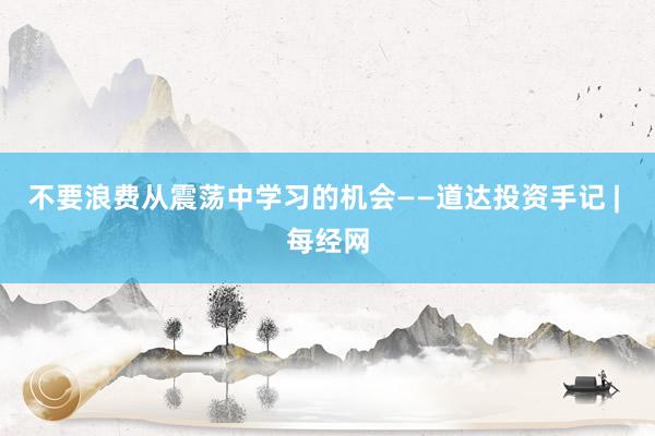 不要浪费从震荡中学习的机会——道达投资手记 | 每经网