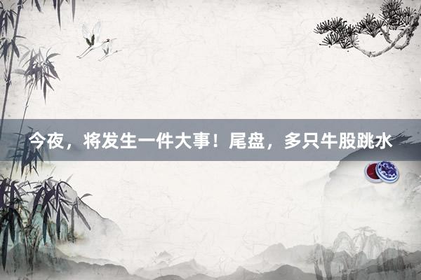 今夜，将发生一件大事！尾盘，多只牛股跳水
