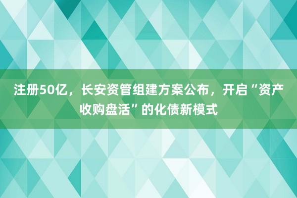 注册50亿，长安资管组建方案公布，开启“资产收购盘活”的化债新模式