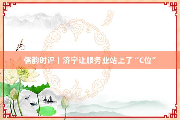 儒韵时评丨济宁让服务业站上了“C位”