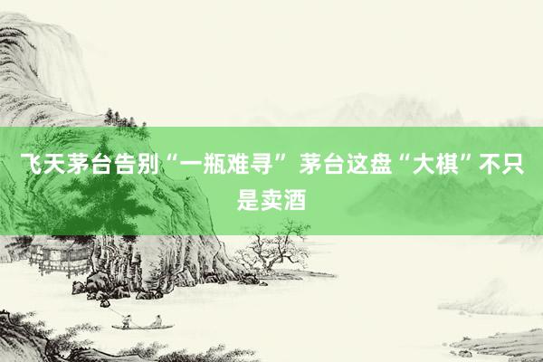 飞天茅台告别“一瓶难寻” 茅台这盘“大棋”不只是卖酒