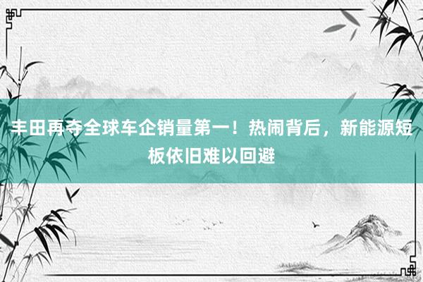 丰田再夺全球车企销量第一！热闹背后，新能源短板依旧难以回避