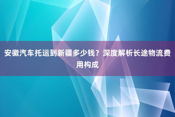 安徽汽车托运到新疆多少钱？深度解析长途物流费用构成
