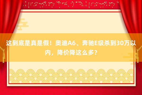 这到底是真是假！奥迪A6、奔驰E级杀到30万以内，降价降这么多？