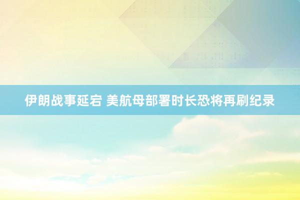 伊朗战事延宕 美航母部署时长恐将再刷纪录