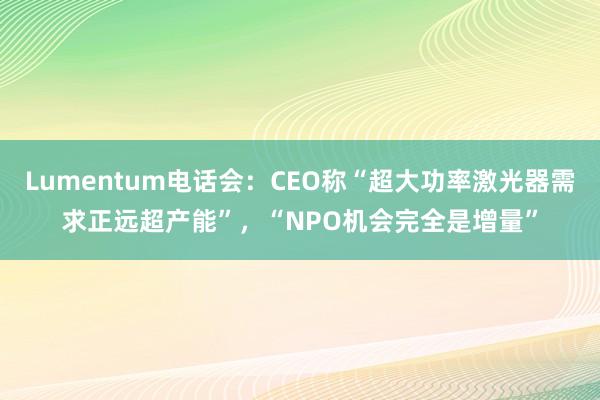 Lumentum电话会：CEO称“超大功率激光器需求正远超产能”，“NPO机会完全是增量”