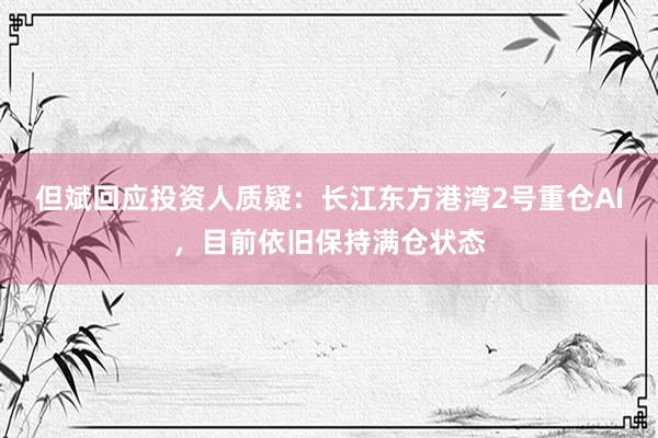 但斌回应投资人质疑：长江东方港湾2号重仓AI，目前依旧保持满仓状态