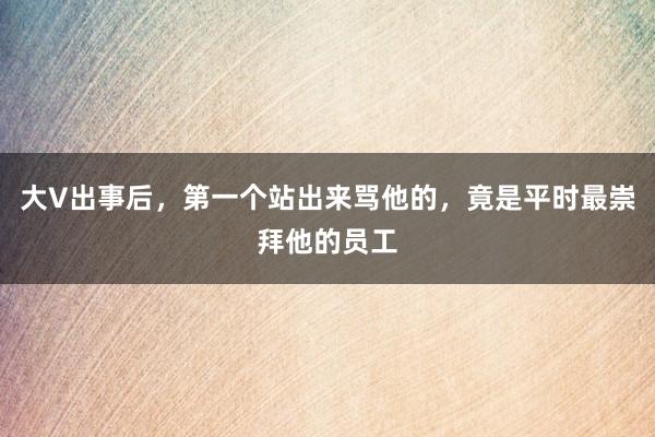大V出事后，第一个站出来骂他的，竟是平时最崇拜他的员工