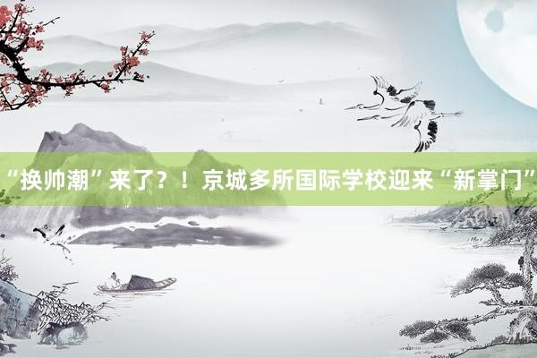 “换帅潮”来了？！京城多所国际学校迎来“新掌门”