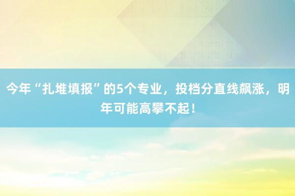 今年“扎堆填报”的5个专业，投档分直线飙涨，明年可能高攀不起！