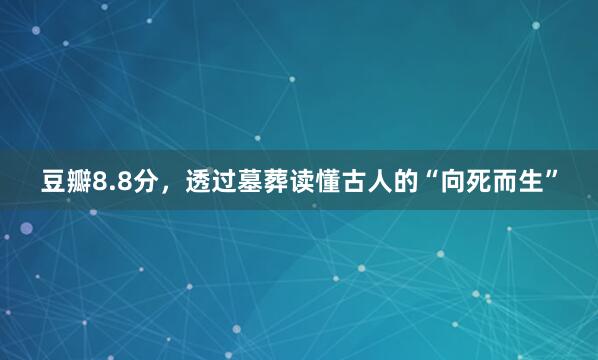 豆瓣8.8分，透过墓葬读懂古人的“向死而生”