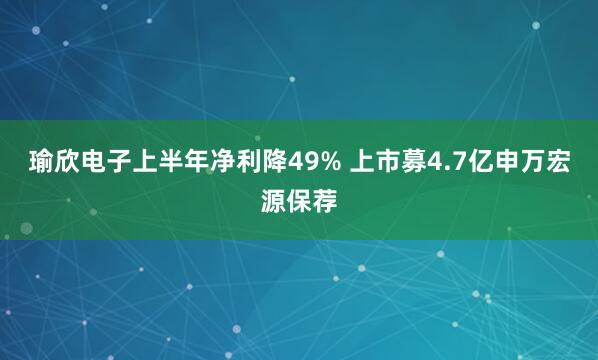 瑜欣电子上半年净利降49% 上市募4.7亿申万宏源保荐