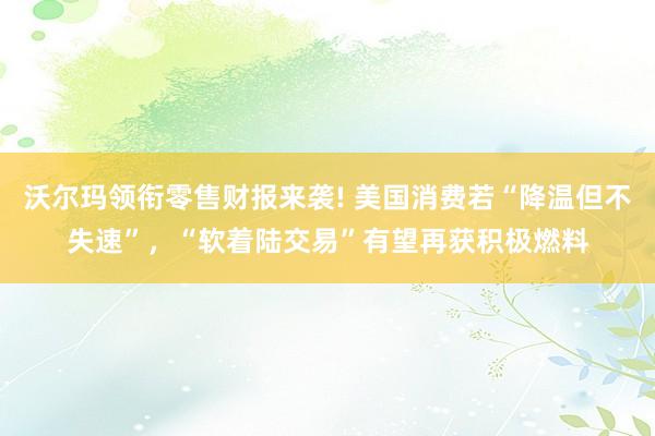 沃尔玛领衔零售财报来袭! 美国消费若“降温但不失速”，“软着陆交易”有望再获积极燃料