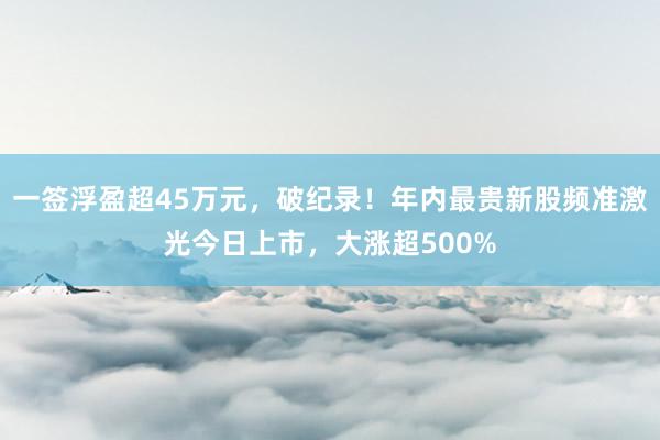 一签浮盈超45万元，破纪录！年内最贵新股频准激光今日上市，大涨超500%