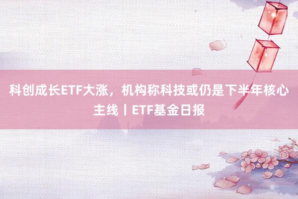 科创成长ETF大涨，机构称科技或仍是下半年核心主线丨ETF基金日报